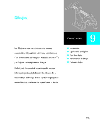 115
En este capítulo
9
Dibujos
Los dibujos se usan para documentar piezas y
ensamblajes. Este capítulo ofrece una introducción
a las herramientas de dibujo de Autodesk Inventor™
5
y el flujo de trabajo para crear dibujos.
En la Ayuda de Autodesk Inventor podrá obtener
información más detallada sobre los dibujos. En la
sección Flujo de trabajo de este capítulo se proporcio-
nan referencias a información específica de la Ayuda.
s Introducción
s Operaciones principales
s Flujo de trabajo
s Herramientas de dibujo
s Mejores trabajos
 