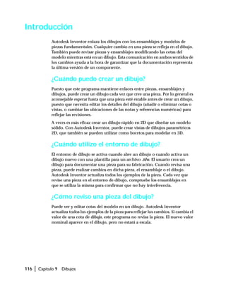 116 | Capítulo 9 Dibujos
Introducción
Autodesk Inventor enlaza los dibujos con los ensamblajes y modelos de
piezas fundamentales. Cualquier cambio en una pieza se refleja en el dibujo.
También puede revisar piezas y ensamblajes modificando las cotas del
modelo mientras está en un dibujo. Esta comunicación en ambos sentidos de
los cambios ayuda a la hora de garantizar que la documentación representa
la última versión de un componente.
¿Cuándo puedo crear un dibujo?
Puesto que este programa mantiene enlaces entre piezas, ensamblajes y
dibujos, puede crear un dibujo cada vez que cree una pieza. Por lo general es
aconsejable esperar hasta que una pieza esté estable antes de crear un dibujo,
puesto que necesita editar los detalles del dibujo (añadir o eliminar cotas o
vistas, o cambiar las ubicaciones de las notas y referencias numéricas) para
reflejar las revisiones.
A veces es más eficaz crear un dibujo rápido en 2D que diseñar un modelo
sólido. Con Autodesk Inventor, puede crear vistas de dibujos paramétricos
2D, que también se pueden utilizar como bocetos para modelar en 3D.
¿Cuándo utilizo el entorno de dibujo?
El entorno de dibujo se activa cuando abre un dibujo o cuando activa un
dibujo nuevo con una plantilla para un archivo .idw. El usuario crea un
dibujo para documentar una pieza para su fabricación. Cuando revisa una
pieza, puede realizar cambios en dicha pieza, el ensamblaje o el dibujo.
Autodesk Inventor actualiza todos los ejemplos de la pieza. Cada vez que
revise una pieza en el entorno de dibujo, compruebe los ensamblajes en
que se utiliza la misma para confirmar que no hay interferencia.
¿Cómo reviso una pieza del dibujo?
Puede ver y editar cotas del modelo en un dibujo. Autodesk Inventor
actualiza todos los ejemplos de la pieza para reflejar los cambios. Si cambia el
valor de una cota de dibujo, este programa no revisa la pieza. El nuevo valor
nominal aparece en el dibujo, pero no estará a escala.
 