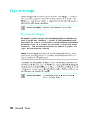 118 | Capítulo 9 Dibujos
Flujo de trabajo
Esta sección presenta una introducción de cómo crear dibujos. A continua-
ción se muestra una referencia a información detallada de la Ayuda sobre
dibujos. A lo largo de esta sección se proporcionan referencias adicionales a
información sobre tareas específicas.
Creación de dibujos
Autodesk Inventor incluye una plantilla normalizada para utilizarla como
punto de partida para los dibujos. La plantilla de dibujo por defecto viene
determinada por la norma de dibujo seleccionada en el momento de instalar
Autodesk Inventor. Los archivos de plantilla tienen la extensión de dibujo
normalizada (.idw). Autodesk Inventor almacena archivos de plantilla en la
carpeta AutodeskInventor5Templates.
NOTA Cuando elige Nuevo dibujo en el menú desplegable situado junto al
botón Nuevo, este programa busca un archivo denominado Normal.idw en la
carpeta AutodeskInventor5Templates.
Comenzará con una plantilla de dibujo cuando cree un dibujo. Cuando selec-
cione Archivo ➤ Nuevo o pulse el botón Nuevo, elija una plantilla de dibujo de
la ficha Por defecto, Inglés o Métrico. El dibujo por defecto es una hoja de papel
en blanco con un marco y un cajetín. Las fichas Inglés o Métrico contienen las
plantillas para esas unidades de medida.
Contenido de la Ayuda Referencia rápida ➤ Preparar dibujos finales
Contenido de la Ayuda Documentación de diseños ➤ Dibujos y vistas ➤
Cómo... Configurar dibujos
 