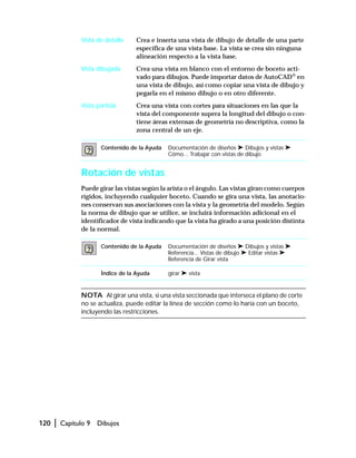 120 | Capítulo 9 Dibujos
Vista de detalle Crea e inserta una vista de dibujo de detalle de una parte
específica de una vista base. La vista se crea sin ninguna
alineación respecto a la vista base.
Vista dibujada Crea una vista en blanco con el entorno de boceto acti-
vado para dibujos. Puede importar datos de AutoCAD®
en
una vista de dibujo, así como copiar una vista de dibujo y
pegarla en el mismo dibujo o en otro diferente.
Vista partida Crea una vista con cortes para situaciones en las que la
vista del componente supera la longitud del dibujo o con-
tiene áreas extensas de geometría no descriptiva, como la
zona central de un eje.
Rotación de vistas
Puede girar las vistas según la arista o el ángulo. Las vistas giran como cuerpos
rígidos, incluyendo cualquier boceto. Cuando se gira una vista, las anotacio-
nes conservan sus asociaciones con la vista y la geometría del modelo. Según
la norma de dibujo que se utilice, se incluirá información adicional en el
identificador de vista indicando que la vista ha girado a una posición distinta
de la normal.
NOTA Al girar una vista, si una vista seccionada que interseca el plano de corte
no se actualiza, puede editar la línea de sección como lo haría con un boceto,
incluyendo las restricciones.
Contenido de la Ayuda Documentación de diseños ➤ Dibujos y vistas ➤
Cómo... Trabajar con vistas de dibujo
Contenido de la Ayuda Documentación de diseños ➤ Dibujos y vistas ➤
Referencia... Vistas de dibujo ➤ Editar vistas ➤
Referencia de Girar vista
Índice de la Ayuda girar ➤ vista
 