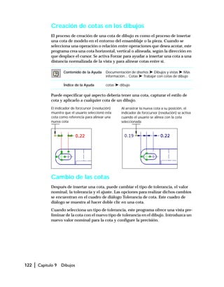 122 | Capítulo 9 Dibujos
Creación de cotas en los dibujos
El proceso de creación de una cota de dibujo es como el proceso de insertar
una cota de modelo en el entorno del ensamblaje o la pieza. Cuando se
selecciona una operación o relación entre operaciones que desea acotar, este
programa crea una cota horizontal, vertical o alineada, según la dirección en
que desplace el cursor. Se activa Forzar para ayudar a insertar una cota a una
distancia normalizada de la vista y para alinear cotas entre sí.
Puede especificar qué aspecto debería tener una cota, capturar el estilo de
cota y aplicarlo a cualquier cota de un dibujo.
Cambio de las cotas
Después de insertar una cota, puede cambiar el tipo de tolerancia, el valor
nominal, la tolerancia y el ajuste. Las opciones para realizar dichos cambios
se encuentran en el cuadro de diálogo Tolerancia de cota. Este cuadro de
diálogo se muestra al hacer doble clic en una cota.
Cuando selecciona un tipo de tolerancia, este programa ofrece una vista pre-
liminar de la cota con el nuevo tipo de tolerancia en el dibujo. Introduzca un
nuevo valor nominal para la cota y configure la precisión.
Contenido de la Ayuda Documentación de diseños ➤ Dibujos y vistas ➤ Más
información... Cotas ➤ Trabajar con cotas de dibujo
Índice de la Ayuda cotas ➤ dibujo
El indicador de forzcursor (resolución)
muestra que el usuario seleccionó esta
cota como referencia para alinear una
nueva cota
Al arrastrar la nueva cota a su posición, el
indicador de forzcursor (resolución) se activa
cuando el usuario se alinea con la cota
seleccionada
 