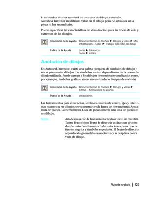 Flujo de trabajo | 123
Si se cambia el valor nominal de una cota de dibujo o modelo,
Autodesk Inventor modifica el valor en el dibujo pero no actualiza ni la
pieza ni los ensamblajes.
Puede especificar las características de visualización para las líneas de cota y
extremos de los dibujos.
Anotación de dibujos
En Autodesk Inventor, existe una paleta completa de símbolos de dibujo y
notas para anotar dibujos. Los símbolos varían, dependiendo de la norma de
dibujo utilizada. Puede agregar a los dibujos elementos personalizados como,
por ejemplo, símbolos gráficos, notas normalizadas o bloques de revisión.
Las herramientas para crear notas, símbolos, marcas de centro, ejes y referen-
cias numéricas en dibujos se encuentran en la barra de herramientas Anota-
ción de planos. La herramienta Lista de piezas inserta una lista de piezas en
un dibujo.
Notas Añade notas con la herramienta Texto o Texto de directriz.
Tanto Texto como Texto de directriz utilizan un procesa-
dor de texto con formatos habituales tales como tipo de
fuente, negrita y símbolos especiales. El Texto de directriz
adjunto a la geometría es asociativo y se desplaza con la
vista de dibujo.
Contenido de la Ayuda Documentación de diseños ➤ Dibujos y vistas ➤ Más
información... Cotas ➤ Trabajar con cotas de dibujo
Índice de la Ayuda cotas ➤ tolerancia
cotas ➤ estilos
Contenido de la Ayuda Documentación de diseños ➤ Dibujos y vistas ➤
Cómo... Anotaciones de planos
Índice de la Ayuda anotaciones
 