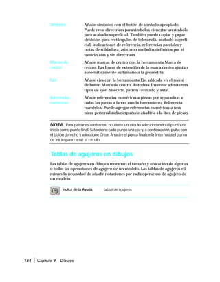 124 | Capítulo 9 Dibujos
Símbolos Añade símbolos con el botón de símbolo apropiado.
Puede crear directrices para símbolos e insertar un símbolo
para acabado superficial. También puede copiar y pegar
símbolos para rectángulos de tolerancia, acabado superfi-
cial, indicaciones de referencia, referencias parciales y
notas de soldadura, así como símbolos definidos por el
usuario con y sin directrices.
Marcas de
centro
Añade marcas de centro con la herramienta Marca de
centro. Las líneas de extensión de la marca centro ajustan
automáticamente su tamaño a la geometría.
Ejes Añade ejes con la herramienta Eje, ubicada en el menú
de botón Marca de centro. Autodesk Inventor admite tres
tipos de ejes: bisectriz, patrón centrado y axial.
Referencias
numéricas
Añade referencias numéricas a piezas por separado o a
todas las piezas a la vez con la herramienta Referencia
numérica. Puede agregar referencias numéricas a una
pieza personalizada después de añadirla a la lista de piezas.
NOTA Para patrones centrados, no cierre un círculo seleccionando el punto de
inicio como punto final. Seleccione cada punto una vez y, a continuación, pulse con
el botón derecho y seleccione Crear. Arrastre el punto final de la línea hasta el punto
de inicio para cerrar el círculo.
Tablas de agujeros en dibujos
Las tablas de agujeros en dibujos muestran el tamaño y ubicación de algunas
o todas las operaciones de agujero de un modelo. Las tablas de agujeros eli-
minan la necesidad de añadir notaciones par cada operación de agujero de
un modelo.
Índice de la Ayuda tablas de agujeros
 