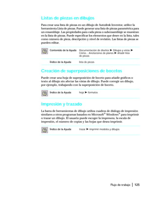 Flujo de trabajo | 125
Listas de piezas en dibujos
Para crear una lista de piezas en un dibujo de Autodesk Inventor, utilice la
herramienta Lista de piezas. Puede generar una lista de piezas paramétrica para
un ensamblaje. Las propiedades para cada pieza o subensamblaje se muestran
en la lista de piezas. Puede especificar los elementos que desee en la lista, tales
como número de pieza, descripción y nivel de revisión. Las listas de piezas se
pueden editar.
Creación de superposiciones de bocetos
Puede crear una hoja de superposición de boceto para añadir gráficos o
texto al dibujo sin afectar las vistas de dibujo. Puede corregir un dibujo,
por ejemplo, trabajando con la superposición de boceto.
Impresión y trazado
La barra de herramientas de dibujo utiliza cuadros de diálogo de impresión
similares a otros programas basados en Microsoft®
Windows®
para imprimir
o trazar un dibujo. El usuario puede escoger la impresora, la escala de
impresión, el número de copias y las hojas que desea imprimir.
Contenido de la Ayuda Documentación de diseños ➤ Dibujos y vistas ➤
Cómo... Anotaciones de planos ➤ Añadir lista
de piezas
Índice de la Ayuda lista de piezas
Índice de la Ayuda hoja ➤ formatos
Índice de la Ayuda trazar ➤ imprimir modelos y dibujos
 