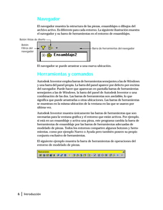 6 | Introducción
Navegador
El navegador muestra la estructura de las piezas, ensamblajes o dibujos del
archivo activo. Es diferente para cada entorno. La siguiente ilustración muestra
el navegador y su barra de herramientas en el entorno de ensamblajes.
El navegador se puede arrastrar a una nueva ubicación.
Herramientas y comandos
Autodesk Inventor emplea barras de herramientas semejantes a las de Windows
y una barra del panel propia. La barra del panel aparece por defecto por encima
del navegador. Puede hacer que aparezcan en pantalla barras de herramientas
semejantes a las de Windows, la barra del panel de Autodesk Inventor o una
combinación de las dos. Las barras de herramientas son anclables, lo que
significa que puede arrastrarlas a otras ubicaciones. Las barras de herramientas
se muestran en la misma ubicación de la ventana en las que se usaron por
última vez.
Autodesk Inventor muestra únicamente las barras de herramientas que son
necesarias para la ventana gráfica y el entorno que están activos. Por ejemplo,
si está en un ensamblaje y activa una pieza, este programa cambia la barra de
herramientas de ensamblaje por las barras de herramientas adecuadas de
modelado de piezas. Todos los entornos comparten algunos botones y herra-
mientas, como por ejemplo Nuevo o Ayuda pero también poseen su propio
conjunto exclusivo de herramientas.
El siguiente ejemplo muestra la barra de herramientas de operaciones del
entorno de modelado de piezas.
Botón
Filtros del
navegador
Botón Vistas de diseño
Barra de herramientas del navegador
 