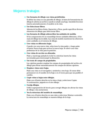 Mejores trabajos | 133
Mejores trabajos
s Use formatos de dibujo con vistas predefinidas.
Si define las vistas en una plantilla de dibujo, la barra de herramientas de
dibujo le solicita un archivo cuando se añade una hoja. Autodesk Inventor
inserta automáticamente el modelo en la vista.
s Use Seleccionar filtros.
Además de los filtros Arista, Operación y Pieza, puede especificar diversos
elementos de dibujo para Seleccionar filtro.
s Los formatos de dibujo sobrescriben las unidades de medida.
Si los componentes de un ensamblaje tienen unidades diferentes, el for-
mato de dibujo las invalida. Las cotas de modelo mantienen la coherencia
entre unidades en el entorno de dibujo.
s Cree vistas en diferentes hojas.
Cuando cree una nueva vista, seleccione la vista padre, y luego pulse
el botón Nueva hoja para activar la nueva hoja. Se ofrece una vista
preliminar de la vista para la posición.
s Cree vistas de sección no alineadas.
Pulse y mantenga pulsada la teclaCTRL mientras inserta las vistas
seccionadas para interrumpir la alineación.
s Use texto de campo de propiedades.
Los cajetines pueden emplear los campos de propiedades del archivo de
dibujo para llenar automáticamente los campos de dichos cajetines.
s Desplace vistas entre hojas.
Pulse una vista en el navegador y arrástrela a otra hoja. El cursor debe
permanecer en el nombre de la hoja o en el icono para que sea posible el
cambio.
s Copie vistas u hojas entre dibujos.
Pulse con el botón derecho en la vista u hoja y seleccione Copiar.
A continuación, péguela en el otro dibujo.
s Corrija dibujos.
Utilice superposición de boceto para corregir dibujos sin afectar las vistas
de dibujo o las anotaciones.
s Vea la estructura del modelo de ensamblaje.
Pulse con el botón derecho en una vista y seleccione Mostrar contenido.
La estructura de ensamblaje se muestra debajo de la hoja.
 