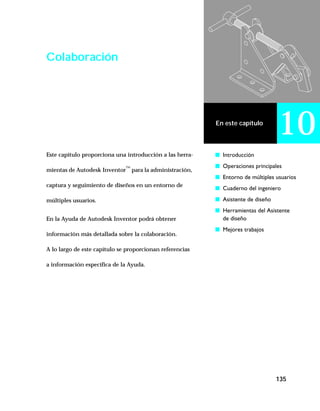 135
En este capítulo
10
Colaboración
Este capítulo proporciona una introducción a las herra-
mientas de Autodesk Inventor™
para la administración,
captura y seguimiento de diseños en un entorno de
múltiples usuarios.
En la Ayuda de Autodesk Inventor podrá obtener
información más detallada sobre la colaboración.
A lo largo de este capítulo se proporcionan referencias
a información específica de la Ayuda.
s Introducción
s Operaciones principales
s Entorno de múltiples usuarios
s Cuaderno del ingeniero
s Asistente de diseño
s Herramientas del Asistente
de diseño
s Mejores trabajos
 