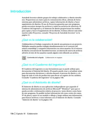 136 | Capítulo 10 Colaboración
Introducción
Autodesk Inventor admite grupos de trabajo colaborativo y diseño simultá-
neo. Proporciona un marco para la comunicación eficaz, además de herra-
mientas para administrar archivos, captar información de diseño y hacer
seguimiento de diseños. El uso de Proyectos garantiza que este programa
pueda encontrar siempre los archivos y todos los archivos de referencia. El
Cuaderno del ingeniero y el Asistente de diseño proporcionan los medios
para captar y hacer el seguimiento de los diseños. Si desea obtener más infor-
mación sobre Proyectos, consulte "Proyectos de Autodesk Inventor" en la
página 11.
¿Qué es la colaboración?
Colaboración es el trabajo cooperativo de más de una persona en un proyecto.
Múltiples usuarios pueden trabajar simultáneamente en el contexto del
mismo ensamblaje y compartir información con otros usuarios. En el entorno
de diseño concurrente de Autodesk Inventor, un sistema de reserva de archivos
advierte al resto de los usuarios cuando alguien está editando un archivo.
¿Qué es el Cuaderno del ingeniero?
El Cuaderno del ingeniero es una herramienta que se puede utilizar para
documentar el historial del diseño. El usuario puede crear y actualizar notas
para documentar decisiones y cálculos durante el proceso de diseño y a lo
largo de todo el ciclo de producción para llevar un registro de los cambios.
Consulte "Cuaderno del ingeniero" en la página 140.
¿Qué es el Asistente de diseño?
El Asistente de diseño es una aplicación independiente que expande el
sistema de administración de archivos Microsoft®
Windows®
para que se
pueda acceder a información relativa al proyecto, tanto dentro como fuera
de este programa. Es posible incluir información tal como centro de costes,
Nº de pieza y autor en un modelo o dibujo y luego utilizar esta información
para buscar archivos o crear informes con el Asistente de diseño. Consulte
"Asistente de diseño" en la página 142.
Contenido de la Ayuda Colaboración en equipos
 