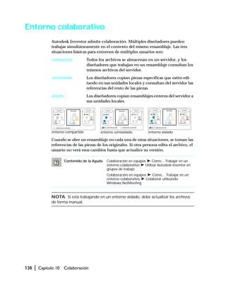 138 | Capítulo 10 Colaboración
Entorno colaborativo
Autodesk Inventor admite colaboración. Múltiples diseñadores pueden
trabajar simultáneamente en el contexto del mismo ensamblaje. Las tres
situaciones básicas para entornos de múltiples usuarios son:
compartido Todos los archivos se almacenan en un servidor, y los
diseñadores que trabajan en un ensamblaje consultan los
mismos archivos del servidor.
semiaislado Los diseñadores copian piezas específicas que estén edi-
tando en sus unidades locales y consultan del servidor las
referencias del resto de las piezas
aislado Los diseñadores copian ensamblajes enteros del servidor a
sus unidades locales.
Cuando se abre un ensamblaje en cada una de estas situaciones, se toman las
referencias de las piezas de los originales. Si otra persona edita el archivo, el
usuario no verá esos cambios hasta que actualice su versión.
NOTA Si está trabajando en un entorno aislado, debe actualizar los archivos
de forma manual.
Contenido de la Ayuda Colaboración en equipos ➤ Cómo... Trabajar en un
entorno colaborativo ➤ Utilizar Autodesk Inventor en
grupos de trabajo
Colaboración en equipos ➤ Cómo... Trabajar en un
entorno colaborativo ➤ Colaborar utilizando
Windows NetMeeting
entorno compartido entorno semiaislado entorno aislado
 