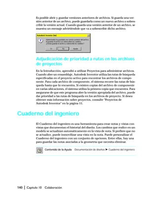 140 | Capítulo 10 Colaboración
Es posible abrir y guardar versiones anteriores de archivos. Si guarda una ver-
sión anterior de un archivo, puede guardarla como un nuevo archivo o sobres-
cribir la versión actual. Cuando guarda una versión anterior de un archivo, se
muestra un mensaje advirtiéndole que va a sobrescribir dicho archivo.
Adjudicación de prioridad a rutas en los archivos
de proyectos
En la Introducción, aprendió a utilizar Proyectos para administrar archivos.
Cuando abre un ensamblaje, Autodesk Inventor utiliza las rutas de búsqueda
especificadas en el proyecto activo para encontrar los archivos de compo-
nente. Para cada archivo de componente, el sistema recorre las rutas de bús-
queda hasta que lo encuentra. Si existen copias del archivo de componente
en varias ubicaciones, el sistema utiliza la primera copia que encuentra. Para
asegurarse de que este programa abre la versión apropiada del archivo, puede
dar prioridad a las rutas de búsqueda en los archivos de proyecto. Si desea
obtener más información sobre proyectos, consulte "Proyectos de
Autodesk Inventor" en la página 11.
Cuaderno del ingeniero
El Cuaderno del ingeniero es una herramienta para crear notas y vistas con
vistas que documentan el historial del diseño. Los cambios que realice en un
modelo se actualizan automáticamente en la vista de nota. Si prefiere que no
se actualice, puede inmovilizar una vista en la nota. Puede personalizar el
Cuaderno del ingeniero con un conjunto de opciones. Entre ellas, hay una
para guardar las notas asociadas a la geometría que necesita eliminar.
Contenido de la Ayuda Documentación de diseños ➤ Cuaderno del ingeniero
 