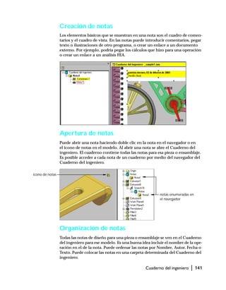 Cuaderno del ingeniero | 141
Creación de notas
Los elementos básicos que se muestran en una nota son el cuadro de comen-
tarios y el cuadro de vista. En las notas puede introducir comentarios, pegar
texto o ilustraciones de otro programa, o crear un enlace a un documento
externo. Por ejemplo, podría pegar los cálculos que hizo para una operación
o crear un enlace a un análisis FEA.
Apertura de notas
Puede abrir una nota haciendo doble clic en la nota en el navegador o en
el icono de notas en el modelo. Al abrir una nota se abre el Cuaderno del
ingeniero. El cuaderno contiene todas las notas para esa pieza o ensamblaje.
Es posible acceder a cada nota de un cuaderno por medio del navegador del
Cuaderno del ingeniero.
Organización de notas
Todas las notas de diseño para una pieza o ensamblaje se ven en el Cuaderno
del ingeniero para ese modelo. Es una buena idea incluir el nombre de la ope-
ración en el de la nota. Puede ordenar las notas por Nombre, Autor, Fecha o
Texto. Puede colocar las notas en una carpeta determinada del Cuaderno del
ingeniero.
icono de notas
notas enumeradas en
el navegador
 
