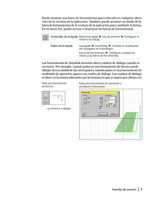 Interfaz de usuario | 7
Puede arrastrar una barra de herramientas para colocarla en cualquier ubica-
ción de la ventana de la aplicación. También puede arrastrar un borde de la
barra de herramientas de la ventana de la aplicación para cambiarle la forma.
En el menú Ver, puede activar o desactivar las barras de herramientas.
Las herramientas de Autodesk Inventor abren cuadros de diálogo cuando es
necesario. Por ejemplo, cuando pulsa en una herramienta de boceto puede
dibujar sin necesidad de dar otros pasos y cuando pulsa en una herramienta de
modelado de operación aparece un cuadro de diálogo. Los cuadros de diálogo
se abren en la misma ubicación que la ventana en que se usaron por última vez.
Contenido de la Ayuda Referencia rápida ➤ Uso de Inventor ➤ Configurar el
entorno de trabajo
Índice de la Ayuda navegador ➤ ensamblaje ➤ Cambiar la visualización
del navegador de ensamblajes
barras de herramientas ➤ Configurar y utilizar los
menús y las barras de herramientas
Pulse una herramienta
de boceto…
…y comience a dibujar
Pulse una herramienta de operación e
introduzca información
 