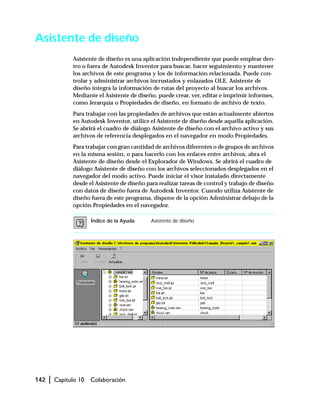 142 | Capítulo 10 Colaboración
Asistente de diseño
Asistente de diseño es una aplicación independiente que puede emplear den-
tro o fuera de Autodesk Inventor para buscar, hacer seguimiento y mantener
los archivos de este programa y los de información relacionada. Puede con-
trolar y administrar archivos incrustados y enlazados OLE. Asistente de
diseño integra la información de rutas del proyecto al buscar los archivos.
Mediante el Asistente de diseño, puede crear, ver, editar e imprimir informes,
como Jerarquía o Propiedades de diseño, en formato de archivo de texto.
Para trabajar con las propiedades de archivos que están actualmente abiertos
en Autodesk Inventor, utilice el Asistente de diseño desde aquélla aplicación.
Se abrirá el cuadro de diálogo Asistente de diseño con el archivo activo y sus
archivos de referencia desplegados en el navegador en modo Propiedades.
Para trabajar con gran cantidad de archivos diferentes o de grupos de archivos
en la misma sesión, o para hacerlo con los enlaces entre archivos, abra el
Asistente de diseño desde el Explorador de Windows. Se abrirá el cuadro de
diálogo Asistente de diseño con los archivos seleccionados desplegados en el
navegador del modo activo. Puede iniciar el visor instalado directamente
desde el Asistente de diseño para realizar tareas de control y trabajo de diseño
con datos de diseño fuera de Autodesk Inventor. Cuando utiliza Asistente de
diseño fuera de este programa, dispone de la opción Administrar debajo de la
opción Propiedades en el navegador.
Índice de la Ayuda Asistente de diseño
 