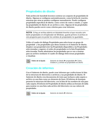 Asistente de diseño | 143
Propiedades de diseño
Todo archivo de Autodesk Inventor contiene un conjunto de propiedades de
diseño. Algunas se configuran automáticamente, como la fecha de creación,
mientras que otras se pueden configurar manualmente. Puede configurar
propiedades específicas de diseño, como centro de costes o estado, y copiar
las propiedades de diseño de un archivo a otro. Algunas de las propiedades
de diseño pueden servir como criterios para crear informes.
NOTA Si hay un archivo abierto en Autodesk Inventor al que necesita cam-
biarle propiedades en el Explorador de Windows, guarde primero el archivo en
este programa para no perder los cambios de propiedades no guardados.
Utilice el cuadro de diálogo Propiedades para seleccionar un grupo de
propiedade y las propiedades que desea mostrar en el Asistente de diseño,
desplace una propiedad entre las Propiedades disponibles y las Propiedades
seleccionadas y organice el orden de propiedades en la lista Propiedades
seleccionadas. Puede administrar las propiedades que se van a mostrar
para un archivo mediante el cuadro de diálogo Seleccionar propiedades
a visualizar.
Creación de informes
Con el Asistente de diseño, puede crear informes que confeccionan la lista
de la estructura de directorios o archivos y sus propiedades de diseño. El
Asistente de diseño crea documentos de texto que incluyen cada carpeta o
archivo en una lista como un elemento de línea. El Informe de Jerarquía
presenta la estructura del directorio, con la lista de los nombres de ruta para
cada carpeta. El informe de Propiedades de diseño utiliza un formato de tabla
para mostrar en una lista cada archivo del directorio con sus valores de
propiedades.
Índice de la Ayuda Asistente de diseño ➤ propiedades ➤ Cómo...
Establecer y cambiar las propiedades de diseño
Índice de la Ayuda Asistente de diseño ➤ informes
 