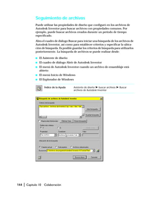 144 | Capítulo 10 Colaboración
Seguimiento de archivos
Puede utilizar las propiedades de diseño que configuró en los archivos de
Autodesk Inventor para buscar archivos con propiedades comunes. Por
ejemplo, puede buscar archivos creados durante un periodo de tiempo
especificado.
Abra el cuadro de diálogo Buscar para iniciar una búsqueda de los archivos de
Autodesk Inventor, así como para establecer criterios y especificar la ubica-
ción de búsqueda. Es posible guardar los criterios de búsqueda para utilizarlos
posteriormente. La búsqueda de archivos se puede realizar desde:
s El Asistente de diseño
s El cuadro de diálogo Abrir de Autodesk Inventor
s El menú de Autodesk Inventor cuando un archivo de ensamblaje está
abierto
s El menú Inicio de Windows
s El Explorador de Windows
Índice de la Ayuda Asistente de diseño ➤ buscar archivos ➤ Buscar
archivos de Autodesk Inventor
 