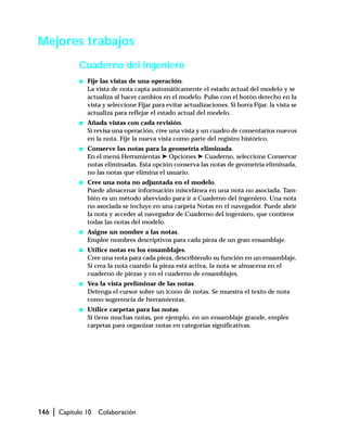 146 | Capítulo 10 Colaboración
Mejores trabajos
Cuaderno del ingeniero
s Fije las vistas de una operación.
La vista de nota capta automáticamente el estado actual del modelo y se
actualiza al hacer cambios en el modelo. Pulse con el botón derecho en la
vista y seleccione Fijar para evitar actualizaciones. Si borra Fijar, la vista se
actualiza para reflejar el estado actual del modelo.
s Añada vistas con cada revisión.
Si revisa una operación, cree una vista y un cuadro de comentarios nuevos
en la nota. Fije la nueva vista como parte del registro histórico.
s Conserve las notas para la geometría eliminada.
En el menú Herramientas ➤ Opciones ➤ Cuaderno, seleccione Conservar
notas eliminadas. Esta opción conserva las notas de geometría eliminada,
no las notas que elimina el usuario.
s Cree una nota no adjuntada en el modelo.
Puede almacenar información miscelánea en una nota no asociada. Tam-
bién es un método abreviado para ir a Cuaderno del ingeniero. Una nota
no asociada se incluye en una carpeta Notas en el navegador. Puede abrir
la nota y acceder al navegador de Cuaderno del ingeniero, que contiene
todas las notas del modelo.
s Asigne un nombre a las notas.
Emplee nombres descriptivos para cada pieza de un gran ensamblaje.
s Utilice notas en los ensamblajes.
Cree una nota para cada pieza, describiendo su función en un ensamblaje.
Si crea la nota cuando la pieza está activa, la nota se almacena en el
cuaderno de piezas y en el cuaderno de ensamblajes.
s Vea la vista preliminar de las notas.
Detenga el cursor sobre un icono de notas. Se muestra el texto de nota
como sugerencia de herramientas.
s Utilice carpetas para las notas.
Si tiene muchas notas, por ejemplo, en un ensamblaje grande, emplee
carpetas para organizar notas en categorías significativas.
 