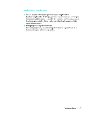 Mejores trabajos | 147
Asistente de diseño
s Añada información sobre propiedades a las plantillas.
Puede crear plantillas de dibujos, piezas y ensamblajes que contengan
información básica como el nombre del proyecto y el centro de costes.
Configure propiedades físicas en las plantillas de piezas para reflejar
materiales comunes.
s Cree propiedades personalizadas.
Cree una propiedad personalizada para realizar el seguimiento de la
información para informes especiales.
 