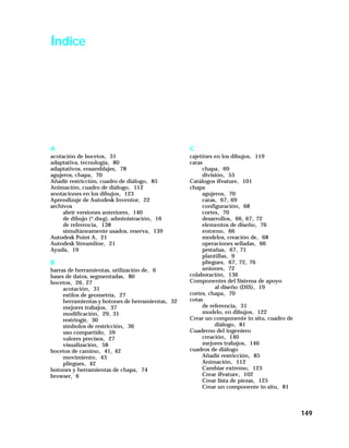 149
Índice
A
acotación de bocetos, 31
adaptativa, tecnología, 80
adaptativos, ensamblajes, 78
agujeros, chapa, 70
Añadir restricción, cuadro de diálogo, 85
Animación, cuadro de diálogo, 112
anotaciones en los dibujos, 123
Aprendizaje de Autodesk Inventor, 22
archivos
abrir versiones anteriores, 140
de dibujo (*.dwg), administración, 16
de referencia, 138
simultáneamente usados, reserva, 139
Autodesk Point A, 21
Autodesk Streamline, 21
Ayuda, 19
B
barras de herramientas, utilización de, 6
bases de datos, segmentadas, 80
bocetos, 26, 27
acotación, 31
estilos de geometría, 27
herramientas y botones de herramientas, 32
mejores trabajos, 37
modificación, 29, 31
restringir, 30
símbolos de restricción, 36
uso compartido, 59
valores precisos, 27
visualización, 58
bocetos de camino, 41, 42
movimiento, 43
pliegues, 42
botones y herramientas de chapa, 74
browser, 6
C
cajetines en los dibujos, 119
caras
chapa, 69
división, 55
Catálogos iFeature, 101
chapa
agujeros, 70
caras, 67, 69
configuración, 68
cortes, 70
desarrollos, 66, 67, 72
elementos de diseño, 76
entorno, 66
modelos, creación de, 68
operaciones selladas, 66
pestañas, 67, 71
plantillas, 9
pliegues, 67, 72, 76
uniones, 72
colaboración, 136
Componentes del Sistema de apoyo
al diseño (DSS), 19
cortes, chapa, 70
cotas
de referencia, 31
modelo, en dibujos, 122
Crear un componente in situ, cuadro de
diálogo, 81
Cuaderno del ingeniero
creación, 140
mejores trabajos, 146
cuadros de diálogo
Añadir restricción, 85
Animación, 112
Cambiar extremo, 123
Crear iFeature, 102
Crear lista de piezas, 125
Crear un componente in situ, 81
 