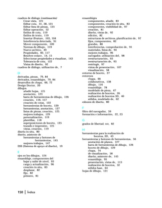 150 | Índice
cuadros de diálogo (continuación)
Crear vista, 121
Editar cota, 31, 38, 121
Editar lista de piezas, 125
Editar operación, 52
Estilos de cota, 119
Estilos de texto, 119
Insertar iFeature, 103, 104
Interferencia detectada, 91
Mover componente, 109
Normas de dibujo, 119
Nuevo archivo, 49
Propiedades, 82, 117
Resolver enlace, 14, 15
Seleccionar propiedades a visualizar, 143
Tolerancia de cota, 122
Vistas de diseño, 92
cuadros de diálogo, utilización de, 7
D
derivadas, piezas, 79, 84
derivados, ensamblajes, 79, 84
desarrollos de chapa, 66, 72
Design Doctor, 20
dibujos
añadir hojas, 121
anotación, 123
barra de herramientas de dibujo, 126
creación, 116, 117
creación de cotas, 122
herramientas de boceto, 129
herramientas, anotación, 127
listas de piezas, creación, 125
mejores trabajos, 129
personalización, 119
plantillas, 118
superposiciones de boceto, 125
trazado e impresión, 125
vistas, creación, 119
diseño in situ, 80
diseño, asistente de
herramientas y botones de
herramientas, 145
mejores trabajos, 147
DSS (Sistema de apoyo al diseño), 19
E
ejes en los dibujos, 124
ensamblaje, componentes del
bajar y subir de nivel, 93
carga y actualización, 96
creación in situ, 83
desplazar, 82
fijo, 82
primero, 81
ensamblajes
componentes, añadir, 83
componentes, creación in situ, 83
componentes, visibilidad de, 97
creación, 81
diseño, vistas de, 92
edición, 82
estructuras de archivos, planificación de, 97
fijos, componentes, 82
grandes, 80
interferencias, comprobación de, 91
materiales, listas de, 94
mejores trabajos, 96
navegador, utilización del, 98
reestructuración, 93
reestructuración de, 93
restringir, 97
vistas de presentación, 107
visualización, 58
entorno de boceto, 27
entornos
chapa, 66
colaborativos, 138
dibujo, 116
ensamblaje, 78
modelado de pieza, 47
realización de bocetos, 26
realización de bocetos 3D, 40
sólidos, modelado de, 62
esbozos de diseño, 80
F
filtro del navegador, 59
formación e información, 22, 23
G
grados de libertad, ver, 82
H
herramientas para la realización de
bocetos, 3D, 43
herramientas y botones de herramientas, 56
anotación de planos, 127
barra de herramientas de dibujo, 126
boceto de dibujo, 129
chapa, 74
de visualización, 58
diseño, asistente de, 145
ensamblaje, 95
presentación, vistas de, 113
realización de bocetos, 32
sólidos base, 64
hojas de dibujo, 121
 
