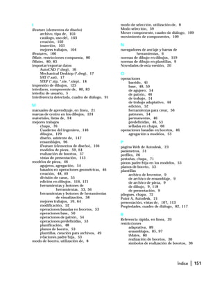 Índice | 151
I
iFeature (elementos de diseño)
archivo, tipo de, 103
catálogo, uso del, 103
creación, 102
inserción, 103
mejores trabajos, 104
iFeatures, 100
iMate, restricciones compuesta, 80
iMates, 80, 83
importar/exportar datos
AutoCAD (*.dwg), 16
Mechanical Desktop (*.dwg), 17
SAT (*.sat), 17
STEP (*.stp, *.ste, *.step), 18
impresión de dibujos, 125
interfaces, componente de, 80, 83
interfaz de usuario, 5
Interferencia detectada, cuadro de diálogo, 91
M
manuales de aprendizaje, en línea, 21
marcas de centro en los dibujos, 124
materiales, listas de, 94
mejores trabajos
chapa, 76
Cuaderno del ingeniero, 146
dibujos, 129
diseño, asistente de, 147
ensamblajes, 96
iFeature (elementos de diseño), 104
modelos de pieza, 59, 64
realización de bocetos, 37
vistas de presentación, 113
modelos de pieza, 46
agujeros, agregación, 54
basados en operaciones geométricas, 46
creación, 48, 49
división de caras, 55
edición en dibujos, 116, 121
herramientas y botones de
herramientas, 53, 56
herramientas y botones de herramientas
de visualización, 58
mejores trabajos, 59, 64
modificación, 52
operaciones basadas en bocetos, 53
operaciones base, 50
operaciones de patrón, 54
operaciones predefinidas, 53
planificación, 48
planos de boceto, 53
plantillas, creación para archivos, 49
relaciones padre/hija, 53
modo de boceto, utilización de, 8
modo de selección, utilización de, 8
Modo selección, 59
Mover componente, cuadro de diálogo, 109
movimiento de componentes, 109
N
navegadores de anclaje y barras de
herramientas, 6
normas de dibujo en dibujos, 119
normas de dibujo en plantillas, 9
Novedades de esta versión, 20
O
operaciones
barrido, 41
base, 48, 50
de agujero, 54
de patrón, 46
de trabajo, 51
de trabajo adaptativo, 44
edición, 52
herramientas para crear, 56
patrones, 54
permanentes, 46
predefinidas, 46, 53
selladas en chapa, 66
operaciones basadas en bocetos, 46
agregación a modelos, 53
P
página Web de Autodesk, 23
parámetros, 31
perfiles, 26
pestañas, chapa, 71
piezas padre/hija en los modelos, 53
planos de boceto, 53
plantillas
archivo de Inventor, 9
de archivo de ensamblaje, 9
de archivo de pieza, 9
de dibujo, 9, 118
de presentación, 9
pliegues, chapa, 72
Point A, Autodesk, 21
presentación, vistas de, 107, 113
Propiedades, cuadro de diálogo, 82, 117
R
Referencia rápida, en línea, 20
restricciones
adaptativa, 89
ensamblajes, 85, 97
iMates, 80
realización de bocetos, 30
símbolos de realización de bocetos, 36
 
