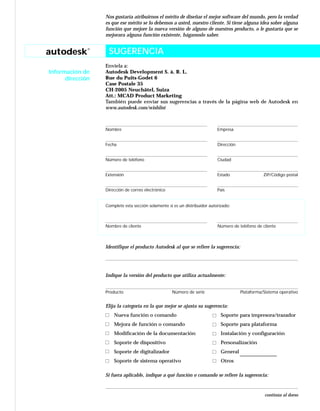 autodesk®
Información de
dirección
Nos gustaría atribuirnos el mérito de diseñar el mejor software del mundo, pero la verdad
es que ese mérito se lo debemos a usted, nuestro cliente. Si tiene alguna idea sobre alguna
función que mejore la nueva versión de alguno de nuestros producto, o le gustaría que se
mejorara alguna función existente, háganoslo saber.
Envíela a:
Autodesk Development S. à. R. L.
Rue du Puits-Godet 6
Case Postale 35
CH-2005 Neuchâtel, Suiza
Att.: MCAD Product Marketing
También puede enviar sus sugerencias a través de la página web de Autodesk en
www.autodesk.com/wishlist
Nombre Empresa
Fecha Dirección
Número de teléfono Ciudad
Extensión Estado ZIP/Código postal
Dirección de correo electrónico País
Complete esta sección solamente si es un distribuidor autorizado:
Nombre de cliente Número de teléfono de cliente
Identifique el producto Autodesk al que se refiere la sugerencia:
Indique la versión del producto que utiliza actualmente:
Producto Número de serie Plataforma/Sistema operativo
Elija la categoría en la que mejor se ajusta su sugerencia:
Nueva función o comando Soporte para impresora/trazador
Mejora de función o comando Soporte para plataforma
Modificación de la documentación Instalación y configuración
Soporte de dispositivo Personalización
Soporte de digitalizador General
Soporte de sistema operativo Otros
Si fuera aplicable, indique a qué función o comando se refiere la sugerencia:
continúa al dorso
SUGERENCIA
 