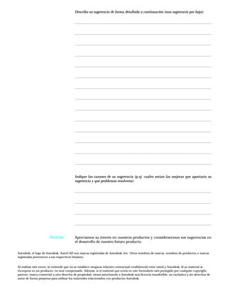 Describa su sugerencia de forma detallada a continuación (una sugerencia por hoja):
Indique las razones de su sugerencia (p.ej. cuáles serían las mejoras que aportaría su
sugerencia y qué problemas resolvería):
Apreciamos su interés en nuestros productos y consideraremos sus sugerencias en
el desarrollo de nuestro futuro producto.
Autodesk, el logo de Autodesk, AutoCAD son marcas registradas de Autodesk, Inc. Otros nombres de marcas, nombres de productos o marcas
registradas pertenecen a sus respectivos titulares.
Al realizar este envío, se entiende que no se establece ninguna relación contractual confidencial entre usted y Autodesk. Si su material se
incorpora en un producto, no será compensado. Además, si el material que envía en este formulario está protegido por cualquier copyright,
patente, marca comercial u otro derecho de propiedad, estará autorizando a Autodesk una licencia transferible, no exclusiva y sin derechos de
autor de forma perpetua para utilizar los materiales relacionados con productos Autodesk.
Gracias
 
