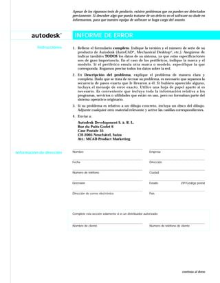 autodesk
®
Instrucciones
Apesar de los rigurosos tests de producto, existen problemas que no pueden ser detectados
previamente. Si descubre algo que pueda tratarse de un defecto en el software no dude en
informarnos, para que nuestro equipo de software se haga cargo del asunto.
INFORME DE ERROR
1. Rellene el formulario completo. Indique la versión y el número de serie de su
producto de Autodesk (AutoCAD®
, Mechanical Desktop®
, etc.). Asegúrese de
indicar también TODOS los datos de su sistema, ya que estas especificaciones
son de gran importancia. En el caso de los periféricos, indique la marca y el
modelo. Si el periférico emula otra marca o modelo, especifique la que
corresponda. Rogamos precise todos los datos sobre la red.
2. En Descripción del problema, explique el problema de manera clara y
completa. Dado que se trata de recrear su problema, es necesario que sepamos la
secuencia de pasos exacta que le llevaron a él. Si hubiera aparecido alguno,
incluya el mensaje de error exacto. Utilice una hoja de papel aparte si es
necesario. Es conveniente que incluya toda la información relativa a los
programas, servicios o ulilidades que están en uso, pero no formaban parte del
sistema operativo originario.
3. Si su problema es relativo a un dibujo concreto, incluya un disco del dibujo.
Adjunte cualquier otro material relevante y active las casillas correspondientes.
4. Enviar a:
Autodesk Development S. à. R. L.
Rue du Puits-Godet 6
Case Postale 35
CH-2005 Neuchâtel, Suiza
Att.: MCAD Product Marketing
Nombre Empresa
Fecha Dirección
Número de teléfono Ciudad
Extensión Estado ZIP/Código postal
Dirección de correo electrónico País
Complete esta sección solamente si es un distribuidor autorizado:
Nombre de cliente Número de teléfono de cliente
Información de dirección
continúa al dorso
INFORME DE ERROR
 