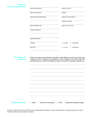 Nombre del producto Número de serie
Marca del ordenador Modelo
Sistema(s) opertivo(s)/Versión Software de red/ Versión
Número de nodos
Memoria (RAM total) Espacio en disco duro
Tarjeta(s) gráfica(s)
Digitalizador/ratón
Trazador en serie en paralelo
Impresora en serie en paralelo
Utilice este espacio para describir el problema. Especifique la secuencia de pasos que
condujo al error e indique los resultados exactos. Asegúrese de incluir copia del
material relevante: archivos de dibujo (en disco), archivos de comandos, trazados, etc.
Disco Archivo de comandos Letra Impresión/Trazado/Imagen
Autodesk, el logo de Autodesk, AutoCAD son marcas registradas de Autodesk, Inc. Otras marcas de fábrica, nombres de productos o marcas
comerciales pertenecen a sus respectivos titulares.
Datos del
software y del hardware
Descripción del
problema
Material aportado
 