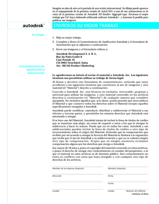 autodesk
®
Imagine su obra de arte en la portada de una revista internacional. Su dibujo puede aparecer
en el empaquetado de la próxima versión de AutoCAD® o una de sus animaciones en la
cinta de la próxima versión de Autodesk 3D Studio® Siggraph tape. Envíenos el mejor
trabajo que Ud. haya elaborado utilizando software Autodesk® , y haremos lo posible para
publicar sus imágenes.
ENVÍENOS SU MEJOR TRABAJO
1. Elija su mejor trabajo.
2. Complete y firme el Consentimiento de clasificación Autodesk y el formulario de
Autorización que se adjuntan a continuación.
3. Envíe sus imágenes y el formulario relleno a:
Autodesk Development S. à. R. L.
Rue du Puits-Godet 6
Case Postale 35
CH-2005 Neuchâtel, Suiza
Att.: MCAD Product Marketing
Le agradecemos su interés al enviar el material a Autodesk, Inc. Los siguientes
términos nos permitirán utilizar su trabajo de forma legal.
Al firmar y devolver este formulario de consentimiento, entiendo que estoy
accediento a los siguientes términos que conciernen al uso de imágenes y otro
material (el “Material”) descrito a continuación:
Concedo a Autodesk, Inc. una licencia no exclusiva, irrevocable, perpetua y
universal para utilizar las imágenes, y otro material contenido en los archivos
descritos a continuación (el “Material”) de cualquier manera que considere
apropiada. No exclusiva significa que, si lo deseo, puedo permitir que otros utilicen
el Material y que conservo todos los derechos sobre el Material excepto aquellos
específicamente otorgados a Autodesk.
Autodesk puede modificar, reproducir, distribuir y sublicenciar el Material a sus
clientes y terceras partes, y permitirles los mismos derechos que Autodesk está
autorizado a otorgar.
Si se hace uso del Material, Autodesk tratará de incluir la línea de títulos de crédito
que se muestran más abajo, así como de requerir a otros a los que le otorgue la
sublicencia a hacer lo mismo. Puede que no en todos los casos, Autodesk y sus
sublicenciados puedan incluir la línea de títulos de crédito o otro tipo de
reconocimiento sobre el origen del Material. Entiendo que la compensación que
recibiré por mi acuerdo a otorgar la licencia del Material se limitará a la exposición
que reciba por el uso de Autodesk y su sublicenciación y que no se cobrará ningún
otro tipo de compensación. Acepto que en ningún momento reclamaré
compensación alguna por los derechos que otorgo a Autodesk.
Soy mayor de 18 años y poseo el copyright del material contenido en estos archivos,
o poseo el derecho de otorgar este consentimiento en nombre del propietario, o sé
que el material en estos archivos es de dominio público. Este consentimiento no
entra en conflicto con otros que haya otorgado o con cualquier otro tipo de
derechos de los archivos.
Nombre de la empresa (impreso) Nombre (impreso)
Dirección Firma
Fecha
Ciudad Estado Número de teléfono
Consentimiento de
clasificación y
Autorización
continúa al dorso
ENVÍENOS SU MEJOR TRABAJO
Es simple
 