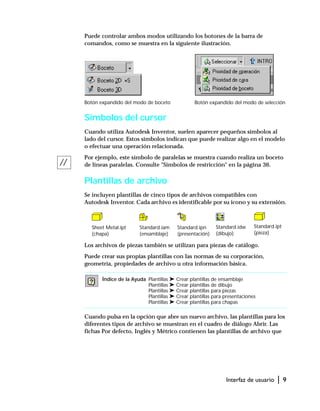 Interfaz de usuario | 9
Puede controlar ambos modos utilizando los botones de la barra de
comandos, como se muestra en la siguiente ilustración.
Símbolos del cursor
Cuando utiliza Autodesk Inventor, suelen aparecer pequeños símbolos al
lado del cursor. Estos símbolos indican que puede realizar algo en el modelo
o efectuar una operación relacionada.
Por ejemplo, este símbolo de paralelas se muestra cuando realiza un boceto
de líneas paralelas. Consulte "Símbolos de restricción" en la página 36.
Plantillas de archivo
Se incluyen plantillas de cinco tipos de archivos compatibles con
Autodesk Inventor. Cada archivo es identificable por su icono y su extensión.
Los archivos de piezas también se utilizan para piezas de catálogo.
Puede crear sus propias plantillas con las normas de su corporación,
geometría, propiedades de archivo u otra información básica.
Cuando pulsa en la opción que abre un nuevo archivo, las plantillas para los
diferentes tipos de archivo se muestran en el cuadro de diálogo Abrir. Las
fichas Por defecto, Inglés y Métrico contienen las plantillas de archivo que
Índice de la Ayuda Plantillas ➤ Crear plantillas de ensamblaje
Plantillas ➤ Crear plantillas de dibujo
Plantillas ➤ Crear plantillas para piezas
Plantillas ➤ Crear plantillas para presentaciones
Plantillas ➤ Crear plantillas para chapas
Botón expandido del modo de selecciónBotón expandido del modo de boceto
Sheet Metal.ipt
(chapa)
Standard.iam
(ensamblaje)
Standard.ipn
(presentación)
Standard.idw
(dibujo)
Standard.ipt
(pieza)
 