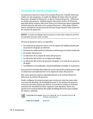 12 | Introducción
Creación de nuevos proyectos
Los proyectos nuevos se crean en la ventana Proyectos. Cuando inicia una
sesión con este programa, el cuadro de diálogo de inicio ofrece la opción
Proyectos. Al pulsar en Proyectos, se abre la ventana Proyectos - Seleccione
un archivo de proyecto. También puede seleccionar Archivo ➤ Proyectos
para abrir dicha ventana. Seleccione Nuevo en el menú que aparece pulsando
el botón derecho del ratón en la ventana Proyectos, o bien pulse el botón
Nuevo. El asistente de proyectos de Inventor le guía durante todo el proceso
de creación de proyectos.
NOTA El cuadro de diálogo Nuevo proyecto se abre sólo si todos los archivos
de Autodesk Inventor están cerrados.
Al crear un proyecto nuevo, se especifica:
s Si se trata de un proyecto nuevo o de un espacio de trabajo privado para
un proyecto de grupo ya existente.
s Si el proyecto utiliza archivos existentes o archivos que no se han creado aún.
s El nombre del proyecto.
s La ubicación de la carpeta de inicio del proyecto.
s La ubicación del archivo en el espacio de trabajo.
s La ubicación del archivo de proyecto de grupo, si se trata de un proyecto
de grupo.
s Las bibliotecas normalizadas y las personalizadas incluidas en el proyecto.
Las rutas de los métodos abreviados de acceso a los archivos del proyecto (.ipj)
se almacenan automáticamente en la carpeta de inicio del proyecto.
Este nuevo proyecto aparece automáticamente en la ventana Proyectos -
Seleccione un archivo de proyecto.
Puede configurar los proyectos para que reconozcan tanto las rutas relati-
vas como las absolutas. En Autodesk Inventor 5, los archivos de proyecto
reconocen las rutas relativas por defecto. Los archivos creados en versiones
anteriores de Autodesk Inventor requieren rutas absolutas. Existe una
opción en la ventana inferior del cuadro de diálogo Proyectos para cambiar
de relativa a absoluta.
Contenido de la Ayuda Referencia rápida ➤ Uso de Autodesk Inventor ➤
Trabajar con proyectos
Índice de la Ayuda proyectos
 