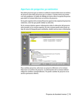 Proyectos de Autodesk Inventor | 13
Apertura de proyectos ya existentes
Para abrir proyectos que ya existen se utiliza la ventana Seleccione un archivo
de proyecto para abrir proyectos que ya existen. Cuando inicia una sesión
con este programa, el cuadro de diálogo de inicio ofrece la opción Proyectos
para abrir la ventana Seleccione un archivo de proyecto.
En la parte superior de la ventana Proyectos aparecen las carpetas de proyectos
existentes, entre las que puede realizar su selección.
En la ventana inferior aparece información sobre la ubicación del proyecto
seleccionado en la ventana superior. En esta ventana puede seleccionar un
tipo de rutas de búsqueda para cambiarlas, añadir nuevas rutas o eliminarlas.
Para cambiar proyectos, seleccione un proyecto diferente en la ventana
Seleccione un archivo de proyecto. La información de la ventana inferior
refleja los cambios correspondientes. No puede cambiar de proyecto si un
archivo permanece abierto.
 