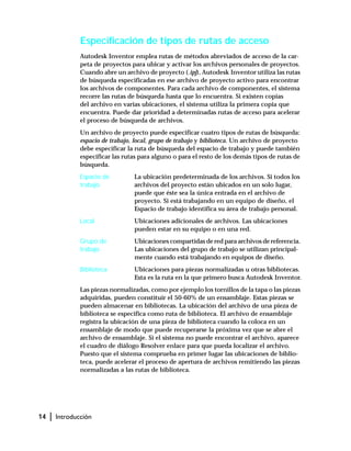 14 | Introducción
Especificación de tipos de rutas de acceso
Autodesk Inventor emplea rutas de métodos abreviados de acceso de la car-
peta de proyectos para ubicar y activar los archivos personales de proyectos.
Cuando abre un archivo de proyecto (.ipj), Autodesk Inventor utiliza las rutas
de búsqueda especificadas en ese archivo de proyecto activo para encontrar
los archivos de componentes. Para cada archivo de componentes, el sistema
recorre las rutas de búsqueda hasta que lo encuentra. Si existen copias
del archivo en varias ubicaciones, el sistema utiliza la primera copia que
encuentra. Puede dar prioridad a determinadas rutas de acceso para acelerar
el proceso de búsqueda de archivos.
Un archivo de proyecto puede especificar cuatro tipos de rutas de búsqueda:
espacio de trabajo, local, grupo de trabajo y biblioteca. Un archivo de proyecto
debe especificar la ruta de búsqueda del espacio de trabajo y puede también
especificar las rutas para alguno o para el resto de los demás tipos de rutas de
búsqueda.
Espacio de
trabajo
La ubicación predeterminada de los archivos. Si todos los
archivos del proyecto están ubicados en un solo lugar,
puede que éste sea la única entrada en el archivo de
proyecto. Si está trabajando en un equipo de diseño, el
Espacio de trabajo identifica su área de trabajo personal.
Local Ubicaciones adicionales de archivos. Las ubicaciones
pueden estar en su equipo o en una red.
Grupo de
trabajo
Ubicaciones compartidas de red para archivos de referencia.
Las ubicaciones del grupo de trabajo se utilizan principal-
mente cuando está trabajando en equipos de diseño.
Biblioteca Ubicaciones para piezas normalizadas u otras bibliotecas.
Esta es la ruta en la que primero busca Autodesk Inventor.
Las piezas normalizadas, como por ejemplo los tornillos de la tapa o las piezas
adquiridas, pueden constituir el 50-60% de un ensamblaje. Estas piezas se
pueden almacenar en bibliotecas. La ubicación del archivo de una pieza de
biblioteca se especifica como ruta de biblioteca. El archivo de ensamblaje
registra la ubicación de una pieza de biblioteca cuando la coloca en un
ensamblaje de modo que puede recuperarse la próxima vez que se abre el
archivo de ensamblaje. Si el sistema no puede encontrar el archivo, aparece
el cuadro de diálogo Resolver enlace para que pueda localizar el archivo.
Puesto que el sistema comprueba en primer lugar las ubicaciones de biblio-
teca, puede acelerar el proceso de apertura de archivos remitiendo las piezas
normalizadas a las rutas de biblioteca.
 