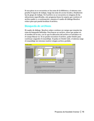 Proyectos de Autodesk Inventor | 15
Si una pieza no se encuentra en las rutas de la biblioteca, el sistema com-
prueba el espacio de trabajo, luego las rutas de acceso locales y finalmente
las de grupo de trabajo. Si el archivo no se encuentra en ninguna de las
ubicaciones especificadas, este programa busca la carpeta que contiene el
archivo padre y, a continuación, muestra el cuadro de diálogo Resolver
enlace para que pueda localizar el archivo.
Búsqueda de archivos
El cuadro de diálogo Resolver enlace contiene un campo que muestra las
rutas de búsqueda definidas. Para buscar un archivo, tiene que pulsar en
el nombre de la ruta, con lo que la ubicación del archivo se introduce en
el campo Buscar en. Si no puede encontrar el archivo, pulse Omitir para
continuar cargando el ensamblaje. Si pulsa en Omitir todo, el sistema carga
el ensamblaje sin intentar resolver ningún archivo perdido.
 
