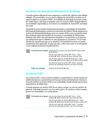 Importación y exportación de datos | 17
Archivos de Autodesk Mechanical Desktop
Cuando exporta dibujos de este programa en AutoCAD, obtiene mun dibujo
editable. El convertidor crea un nuevo dibujo de AutoCAD y lo sitúa en el
espacio papel en el archivo DWG. Si el dibujo de Autodesk Inventor consta
de varias hojas, cada hoja se guarda como un archivo DWG independiente.
Las entidades exportadas se convierten en entidades de AutoCAD, incluidas
las cotas.
Autodesk Inventor puede transformar las piezas y ensamblajes de Autodesk
Mechanical Desktop para conservar la intención del diseño. Puede importar un
archivo de Mechanical Desktop como un cuerpo ACIS o una conversión total.
Para importar datos del modelo de una pieza o ensamblaje de Mechanical
Desktop, éste debe estar previamente instalado y en ejecución en el sistema.
Las operaciones que se admiten en este programa se convierten. No se trans-
forman las operaciones que no se admiten. Si Autodesk Inventor no puede
transformar una operación, la pasa por alto, coloca una nota en el navegador
y acto seguido termina la transformación.
Archivos SAT
Los archivos SAT (*.sat) contienen sólidos no paramétricos. Puede tratarse de
sólidos booleanos o paramétricos de los que se han eliminado las relaciones.
Se puede utilizar un archivo SAT en un ensamblaje. Puede añadir operaciones
paramétricas al sólido base.
Cuando importa un archivo SAT de un único cuerpo, se crea un archivo de
pieza de Autodesk Inventor con una única pieza. Si contiene varios cuerpos,
genera un ensamblaje con varias piezas.
Contenido de la Ayuda Ayuda para los usuarios de AutoCAD ➤ Utilizar datos
de AutoCAD
Uso de otros tipos de archivo ➤ Cómo... Abrir
archivos ➤ Abrir archivos de otros sistemas CAD
Uso de otros tipos de archivo ➤ Referencia... Abrir
archivos ➤ Referencia de Opciones al abrir archivos DWG
Uso de otros tipos de archivo ➤ Cómo...Guardar
archivos de Autodesk Inventor con otros formatos
Índice de la Ayuda Archivos de AutoCAD ➤ abrir
Contenido de la Ayuda Uso de otros tipos de archivo ➤ Cómo... Abrir
archivos ➤ Abrir archivos de otros sistemas CAD
Uso de otros tipos de archivo ➤ Referencia... Abrir
archivos ➤ Referencia de Opciones de abrir archivo SAT
Uso de otros tipos de archivo ➤ Cómo... Guardar
archivos de Autodesk Inventor con otros formatos
 