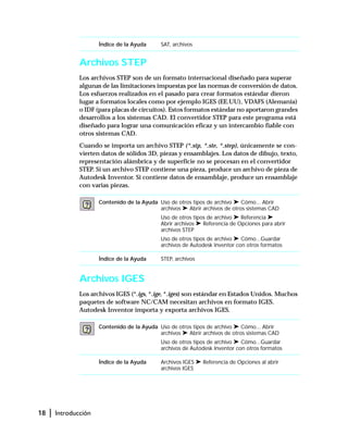 18 | Introducción
Archivos STEP
Los archivos STEP son de un formato internacional diseñado para superar
algunas de las limitaciones impuestas por las normas de conversión de datos.
Los esfuerzos realizados en el pasado para crear formatos estándar dieron
lugar a formatos locales como por ejemplo IGES (EE.UU), VDAFS (Alemania)
o IDF (para placas de circuitos). Estos formatos estándar no aportaron grandes
desarrollos a los sistemas CAD. El convertidor STEP para este programa está
diseñado para lograr una comunicación eficaz y un intercambio fiable con
otros sistemas CAD.
Cuando se importa un archivo STEP (*.stp, *.ste, *.step), únicamente se con-
vierten datos de sólidos 3D, piezas y ensamblajes. Los datos de dibujo, texto,
representación alámbrica y de superficie no se procesan en el convertidor
STEP. Si un archivo STEP contiene una pieza, produce un archivo de pieza de
Autodesk Inventor. Si contiene datos de ensamblaje, produce un ensamblaje
con varias piezas.
Archivos IGES
Los archivos IGES (*.igs, *.ige, *.iges) son estándar en Estados Unidos. Muchos
paquetes de software NC/CAM necesitan archivos en formato IGES.
Autodesk Inventor importa y exporta archivos IGES.
Índice de la Ayuda SAT, archivos
Contenido de la Ayuda Uso de otros tipos de archivo ➤ Cómo... Abrir
archivos ➤ Abrir archivos de otros sistemas CAD
Uso de otros tipos de archivo ➤ Referencia ➤
Abrir archivos ➤ Referencia de Opciones para abrir
archivos STEP
Uso de otros tipos de archivo ➤ Cómo...Guardar
archivos de Autodesk Inventor con otros formatos
Índice de la Ayuda STEP, archivos
Contenido de la Ayuda Uso de otros tipos de archivo ➤ Cómo... Abrir
archivos ➤ Abrir archivos de otros sistemas CAD
Uso de otros tipos de archivo ➤ Cómo...Guardar
archivos de Autodesk Inventor con otros formatos
Índice de la Ayuda Archivos IGES ➤ Referencia de Opciones al abrir
archivos IGES
 