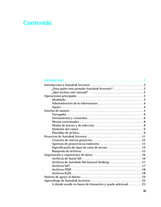 iii
Contenido
Introducción . . . . . . . . . . . . . . . . . . . . . . . . . . . . . . . . . . . . . . . . . . . 1
Introducción a Autodesk Inventor . . . . . . . . . . . . . . . . . . . . . . . . . . . . . . . . 2
¿Para quién está pensado Autodesk Inventor? . . . . . . . . . . . . . . . . . . 2
¿Qué incluye este manual? . . . . . . . . . . . . . . . . . . . . . . . . . . . . . . . . . 2
Operaciones principales . . . . . . . . . . . . . . . . . . . . . . . . . . . . . . . . . . . . . . . . 3
Modelado . . . . . . . . . . . . . . . . . . . . . . . . . . . . . . . . . . . . . . . . . . . . . . . 3
Administración de la información. . . . . . . . . . . . . . . . . . . . . . . . . . . . 4
Apoyo . . . . . . . . . . . . . . . . . . . . . . . . . . . . . . . . . . . . . . . . . . . . . . . . . . 4
Interfaz de usuario. . . . . . . . . . . . . . . . . . . . . . . . . . . . . . . . . . . . . . . . . . . . . 5
Navegador . . . . . . . . . . . . . . . . . . . . . . . . . . . . . . . . . . . . . . . . . . . . . . 6
Herramientas y comandos . . . . . . . . . . . . . . . . . . . . . . . . . . . . . . . . . . 6
Menús contextuales . . . . . . . . . . . . . . . . . . . . . . . . . . . . . . . . . . . . . . . 8
Modos de boceto y de selección . . . . . . . . . . . . . . . . . . . . . . . . . . . . . 8
Símbolos del cursor . . . . . . . . . . . . . . . . . . . . . . . . . . . . . . . . . . . . . . . 9
Plantillas de archivo. . . . . . . . . . . . . . . . . . . . . . . . . . . . . . . . . . . . . . . 9
Proyectos de Autodesk Inventor . . . . . . . . . . . . . . . . . . . . . . . . . . . . . . . . . 11
Creación de nuevos proyectos . . . . . . . . . . . . . . . . . . . . . . . . . . . . . . 12
Apertura de proyectos ya existentes . . . . . . . . . . . . . . . . . . . . . . . . . 13
Especificación de tipos de rutas de acceso. . . . . . . . . . . . . . . . . . . . . 14
Búsqueda de archivos. . . . . . . . . . . . . . . . . . . . . . . . . . . . . . . . . . . . . 15
Importación y exportación de datos. . . . . . . . . . . . . . . . . . . . . . . . . . . . . . 16
Archivos de AutoCAD . . . . . . . . . . . . . . . . . . . . . . . . . . . . . . . . . . . . 16
Archivos de Autodesk Mechanical Desktop. . . . . . . . . . . . . . . . . . . . 17
Archivos SAT . . . . . . . . . . . . . . . . . . . . . . . . . . . . . . . . . . . . . . . . . . . 17
Archivos STEP. . . . . . . . . . . . . . . . . . . . . . . . . . . . . . . . . . . . . . . . . . . 18
Archivos IGES. . . . . . . . . . . . . . . . . . . . . . . . . . . . . . . . . . . . . . . . . . . 18
Sistema de apoyo al diseño . . . . . . . . . . . . . . . . . . . . . . . . . . . . . . . . . . . . . 19
Aprendizaje de Autodesk Inventor . . . . . . . . . . . . . . . . . . . . . . . . . . . . . . . 22
A dónde acudir en busca de formación y ayuda adicional . . . . . . . . 23
 