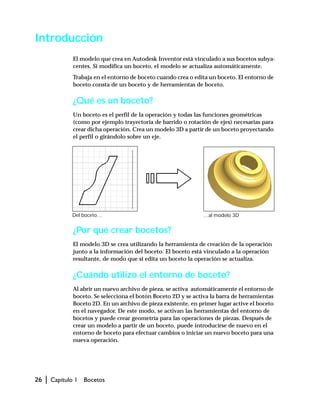 26 | Capítulo 1 Bocetos
Introducción
El modelo que crea en Autodesk Inventor está vinculado a sus bocetos subya-
centes. Si modifica un boceto, el modelo se actualiza automáticamente.
Trabaja en el entorno de boceto cuando crea o edita un boceto. El entorno de
boceto consta de un boceto y de herramientas de boceto.
¿Qué es un boceto?
Un boceto es el perfil de la operación y todas las funciones geométricas
(como por ejemplo trayectoria de barrido o rotación de ejes) necesarias para
crear dicha operación. Crea un modelo 3D a partir de un boceto proyectando
el perfil o girándolo sobre un eje.
¿Por qué crear bocetos?
El modelo 3D se crea utilizando la herramienta de creación de la operación
junto a la información del boceto. El boceto está vinculado a la operación
resultante, de modo que si edita un boceto la operación se actualiza.
¿Cuándo utilizo el entorno de boceto?
Al abrir un nuevo archivo de pieza, se activa automáticamente el entorno de
boceto. Se selecciona el botón Boceto 2D y se activa la barra de herramientas
Boceto 2D. En un archivo de pieza existente, en primer lugar active el boceto
en el navegador. De este modo, se activan las herramientas del entorno de
bocetos y puede crear geometría para las operaciones de piezas. Después de
crear un modelo a partir de un boceto, puede introducirse de nuevo en el
entorno de boceto para efectuar cambios o iniciar un nuevo boceto para una
nueva operación.
Del boceto… …al modelo 3D
 