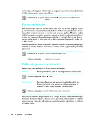 28 | Capítulo 1 Bocetos
de bocetos. A lo largo de esta sección se proporcionan referencias adicionales
a información sobre tareas específicas.
Formas de boceto
Para comenzar a crear un boceto desde cero, abra un archivo de pieza nuevo
y seleccione una herramienta desde la barra de herramientas Boceto. A con-
tinuación, comience a crear el boceto en la ventana gráfica. Mientras realiza
el boceto, aparecen ciertos símbolos cuando se pueden aplicar restricciones
(como por ejemplo, alineación perpendicular o vertical). Para cerrar la geo-
metría, pulse sobre el punto de inicio. Para terminar el comando, pulse ESC
o Seleccionar.
Al crear geometría, puede borrar una arista de una cara diferente para proyec-
tarla en el boceto. Se borra moviendo el cursor sobre la geometría que desea
proyectar.
Estilos de geometría de boceto
Existen dos estilos diferentes de geometría del boceto.
Normal Estilo por defecto, que se utiliza para crear operaciones.
Construcción Para aquella geometría que se necesita al realizar un
boceto del perfil pero que no se utiliza para crear la
operación o en rutas, barridos y solevaciones.
Especifique un estilo de geometría en el campo de Estilo sobre la ventana grá-
fica antes de iniciar el boceto de una nueva geometría. Para cambiar el estilo de
una geometría existente, selecciónela y, a continuación, especifique el estilo en
el campo Estilo.
Contenido de la Ayuda Referencia rápida ➤ Creación de piezas ➤ Crear un
boceto
Contenido de la Ayuda Diseño de modelos ➤ Bocetos
Índice de la Ayuda realización de bocetos
Índice de la Ayuda boceto ➤ inicio
Índice de la Ayuda bocetos ➤ utilizar geometría constructiva
 