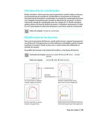 Flujo de trabajo | 29
Introducción de coordenadas
Puede introducir valores precisos para la geometría cuando realiza un boceto.
Las herramientas de entrada de coordenadas se encuentran en la barra de
herramientas de Entrada de coordenadas. La entrada de coordenadas funciona
con cualquier herramienta que necesite la ubicación de un punto. La herra-
mienta de entrada de coordenadas tiene los campos X e Y. Puede introducir
ambos valores a la hora de definir un punto, o introducir únicamente el valor
X o el Y para limitar la ubicación del punto a una línea vertical u horizontal.
Modificación de los bocetos
Tras crear la geometría del boceto, puede perfeccionar y ajustar las proporcio-
nes del boceto. Si la geometría no está totalmente restringida, puede revisarla
mediante el arrastre. Puede revisar uno o varios elementos utilizando el
método de arrastre.
Es posible dar formato a las aristas del modelo y a las líneas del boceto.
Índice de la Ayuda entrada de coordenadas
Contenido de la Ayuda Diseño de modelos ➤ Bocetos ➤ Cómo... Cambiar
bocetos
Índice de la Ayuda bocetos ➤ editar ➤ Editar bocetos
alineado
horizontalmente
perpendicular
Las restricciones se aplican
cuando realiza un boceto
Arrastre el punto final activo
para crear un arco tangencial
Utilice la herramienta Mostrar/Eliminar
restricciones para que éstas aparezcan
Arrastre para dar un nuevo
tamaño a la geometría
 