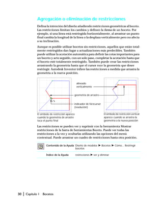 30 | Capítulo 1 Bocetos
Agregación o eliminación de restricciones
Defina la intención del diseño añadiendo restricciones geométricas al boceto.
Las restricciones limitan los cambios y definen la forma de un boceto. Por
ejemplo, si una línea está restringida horizontalmente, al arrastrar un punto
final cambia la longitud de la línea o la desplaza verticalmente pero no afecta
a su inclinación.
Aunque es posible utilizar bocetos sin restricciones, aquellos que están total-
mente restringidos dan lugar a actualizaciones más predecibles. También
puede utilizar la acotación automática para definir las cotas importantes para
un boceto y acto seguido, con un solo paso, completar la acotación hasta que
el boceto esté totalmente restringido. También puede crear las restricciones
arrastrando la geometría hasta que el cursor roce la geometría que desee
restringir. Autodesk Inventor infiere las restricciones a medida que arrastra la
geometría a la nueva posición.
Las restricciones se pueden ver y suprimir con la herramienta Mostrar
restricciones de la barra de herramientas Boceto. Puede ver todas las
restricciones a la vez y ocultarlas utilizando las opciones del menú
contextual. Puede arrastrar un cuadro de restricciones hasta otra posición.
Contenido de la Ayuda Diseño de modelos ➤ Bocetos ➤ Cómo... Restringir
bocetos
Índice de la Ayuda restricciones ➤ ver y eliminar
El símbolo de restricción aparece
cuando la geometría de arrastre
toca el punto final
El símbolo de restricción vertical
aparece cuando se arrastra la
geometría a la nueva posición
indicador de forzcursor
(resolución)
alineado
verticalmente
geometría de arrastre
 