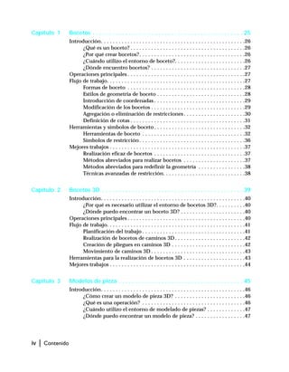 iv | Contenido
Capítulo 1 Bocetos . . . . . . . . . . . . . . . . . . . . . . . . . . . . . . . . . . . . . . . . . . . . . . 25
Introducción. . . . . . . . . . . . . . . . . . . . . . . . . . . . . . . . . . . . . . . . . . . . . . . . .26
¿Qué es un boceto? . . . . . . . . . . . . . . . . . . . . . . . . . . . . . . . . . . . . . . .26
¿Por qué crear bocetos?. . . . . . . . . . . . . . . . . . . . . . . . . . . . . . . . . . . .26
¿Cuándo utilizo el entorno de boceto?. . . . . . . . . . . . . . . . . . . . . . . .26
¿Dónde encuentro bocetos? . . . . . . . . . . . . . . . . . . . . . . . . . . . . . . . .27
Operaciones principales . . . . . . . . . . . . . . . . . . . . . . . . . . . . . . . . . . . . . . . .27
Flujo de trabajo. . . . . . . . . . . . . . . . . . . . . . . . . . . . . . . . . . . . . . . . . . . . . . .27
Formas de boceto . . . . . . . . . . . . . . . . . . . . . . . . . . . . . . . . . . . . . . . .28
Estilos de geometría de boceto . . . . . . . . . . . . . . . . . . . . . . . . . . . . . .28
Introducción de coordenadas . . . . . . . . . . . . . . . . . . . . . . . . . . . . . . .29
Modificación de los bocetos . . . . . . . . . . . . . . . . . . . . . . . . . . . . . . . .29
Agregación o eliminación de restricciones . . . . . . . . . . . . . . . . . . . . .30
Definición de cotas . . . . . . . . . . . . . . . . . . . . . . . . . . . . . . . . . . . . . . .31
Herramientas y símbolos de boceto . . . . . . . . . . . . . . . . . . . . . . . . . . . . . . .32
Herramientas de boceto . . . . . . . . . . . . . . . . . . . . . . . . . . . . . . . . . . .32
Símbolos de restricción . . . . . . . . . . . . . . . . . . . . . . . . . . . . . . . . . . . .36
Mejores trabajos . . . . . . . . . . . . . . . . . . . . . . . . . . . . . . . . . . . . . . . . . . . . . .37
Realización eficaz de bocetos . . . . . . . . . . . . . . . . . . . . . . . . . . . . . . .37
Métodos abreviados para realizar bocetos . . . . . . . . . . . . . . . . . . . . .37
Métodos abreviados para redefinir la geometría . . . . . . . . . . . . . . . .38
Técnicas avanzadas de restricción. . . . . . . . . . . . . . . . . . . . . . . . . . . .38
Capítulo 2 Bocetos 3D . . . . . . . . . . . . . . . . . . . . . . . . . . . . . . . . . . . . . . . . . . . 39
Introducción. . . . . . . . . . . . . . . . . . . . . . . . . . . . . . . . . . . . . . . . . . . . . . . . .40
¿Por qué es necesario utilizar el entorno de bocetos 3D?. . . . . . . . . .40
¿Dónde puedo encontrar un boceto 3D? . . . . . . . . . . . . . . . . . . . . . .40
Operaciones principales . . . . . . . . . . . . . . . . . . . . . . . . . . . . . . . . . . . . . . . .40
Flujo de trabajo. . . . . . . . . . . . . . . . . . . . . . . . . . . . . . . . . . . . . . . . . . . . . . .41
Planificación del trabajo . . . . . . . . . . . . . . . . . . . . . . . . . . . . . . . . . . .41
Realización de bocetos de caminos 3D. . . . . . . . . . . . . . . . . . . . . . . .42
Creación de pliegues en caminos 3D . . . . . . . . . . . . . . . . . . . . . . . . .42
Movimiento de caminos 3D . . . . . . . . . . . . . . . . . . . . . . . . . . . . . . . .43
Herramientas para la realización de bocetos 3D . . . . . . . . . . . . . . . . . . . . .43
Mejores trabajos . . . . . . . . . . . . . . . . . . . . . . . . . . . . . . . . . . . . . . . . . . . . . .44
Capítulo 3 Modelos de pieza . . . . . . . . . . . . . . . . . . . . . . . . . . . . . . . . . . . . . . 45
Introducción. . . . . . . . . . . . . . . . . . . . . . . . . . . . . . . . . . . . . . . . . . . . . . . . .46
¿Cómo crear un modelo de pieza 3D? . . . . . . . . . . . . . . . . . . . . . . . .46
¿Qué es una operación? . . . . . . . . . . . . . . . . . . . . . . . . . . . . . . . . . . .46
¿Cuándo utilizo el entorno de modelado de piezas? . . . . . . . . . . . . .47
¿Dónde puedo encontrar un modelo de pieza? . . . . . . . . . . . . . . . . .47
 