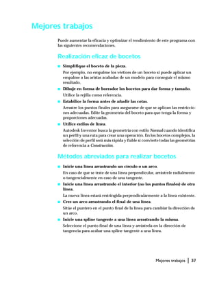 Mejores trabajos | 37
Mejores trabajos
Puede aumentar la eficacia y optimizar el rendimiento de este programa con
las siguientes recomendaciones.
Realización eficaz de bocetos
s Simplifique el boceto de la pieza.
Por ejemplo, no empalme los vértices de un boceto si puede aplicar un
empalme a las aristas acabadas de un modelo para conseguir el mismo
resultado.
s Dibuje en forma de borrador los bocetos para dar forma y tamaño.
Utilice la rejilla como referencia.
s Estabilice la forma antes de añadir las cotas.
Arrastre los puntos finales para asegurarse de que se aplican las restriccio-
nes adecuadas. Edite la geometría del boceto para que tenga la forma y
proporciones adecuadas.
s Utilice estilos de línea.
Autodesk Inventor busca la geometría con estilo Normal cuando identifica
un perfil y una ruta para crear una operación. En los bocetos complejos, la
selección de perfil será más rápida y fiable si convierte todas las geometrías
de referencia a Construcción.
Métodos abreviados para realizar bocetos
s Inicie una línea arrastrando un círculo o un arco.
En caso de que se trate de una línea perpendicular, arrástrele radialmente
o tangencialmente en caso de una tangente.
s Inicie una línea arrastrando el interior (no los puntos finales) de otra
línea.
La nueva línea estará restringida perpendicularmente a la línea existente.
s Cree un arco arrastrando el final de una línea.
Sitúe el puntero en el punto final de la línea para cambiar la dirección de
un arco.
s Inicie una spline tangente a una línea arrastrando la misma.
Seleccione el punto final de una línea y arrástrela en la dirección de
tangencia para acabar una spline tangente a una línea.
 