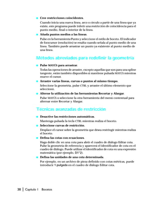 38 | Capítulo 1 Bocetos
s Cree restricciones coincidentes.
Cuando inicia una nueva línea, arco o círculo a partir de una línea que ya
existe, este programa puede inferir una restricción de coincidencia para el
punto medio, final o interior de la línea.
s Añada puntos medios a las líneas.
Pulse en la herramienta Punto y seleccione el estilo de boceto. El indicador
de forzcursor (resolución) se resalta cuando señala al punto medio de una
línea. También puede arrastrar un punto ya existente al punto medio de
una línea.
Métodos abreviados para redefinir la geometría
s Pulse MAYÚS para arrastrar.
Todas las operaciones de arrastre, excepto aquellas que son para una spline
tangente, están también disponibles si mantiene pulsada MAYÚS mientras
mueve el cursor.
s Arrastre varias líneas, curvas o puntos al mismo tiempo.
Seleccione la geometría, pulse CTRL y arrastre el último elemento que
seleccionó.
s Alterne la utilización de las herramientas Recortar y Alargar.
Pulse MAYÚS o seleccione la otra herramienta del menú contextual para
alternar entre Recortar y Alargar.
Técnicas avanzadas de restricción
s Desactive las restricciones automáticas.
Mantenga pulsada la tecla CTRL mientras realiza el boceto.
s Seleccione curvas de restricción.
Desplace el cursor sobre la geometría que desea restringir mientras realiza
el boceto.
s Defina las cotas con ecuaciones.
Haga doble clic en una cota para abrir el cuadro de diálogo Editar cota.
Pulse la geometría de referencia y aparecerá el identificador de cota en el
cuadro de diálogo. Puede utilizar el identificador de cota en una expresión
matemática (por ejemplo, D1*2).
s Defina las unidades de una cota determinada.
Por ejemplo, en un archivo de pieza definido con cotas métricas, puede
introducir 1 pulgada en el cuadro de diálogo Editar cota.
 