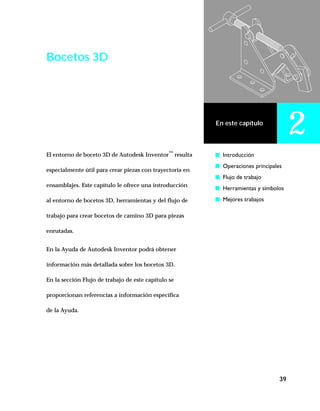 39
En este capítulo
2
Bocetos 3D
El entorno de boceto 3D de Autodesk Inventor™
resulta
especialmente útil para crear piezas con trayectoria en
ensamblajes. Este capítulo le ofrece una introducción
al entorno de bocetos 3D, herramientas y del flujo de
trabajo para crear bocetos de camino 3D para piezas
enrutadas.
En la Ayuda de Autodesk Inventor podrá obtener
información más detallada sobre los bocetos 3D.
En la sección Flujo de trabajo de este capítulo se
proporcionan referencias a información específica
de la Ayuda.
s Introducción
s Operaciones principales
s Flujo de trabajo
s Herramientas y símbolos
s Mejores trabajos
 