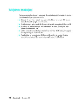 44 | Capítulo 2 Bocetos 3D
Mejores trabajos
Puede aumentar la eficacia y optimizar el rendimiento de Autodesk Inventor
con las siguientes recomendaciones.
s En caso de que desee incluir una geometría 2D en un boceto 3D, la crea
antes de hacer lo propio con el boceto.
s Cree la geometría del perfil 2D después de crear la geometría del boceto 3D
s Si trabaja en un ensamblaje, cree un archivo de pieza aparte para una
operación de barrido 3D.
s Utilice operaciones de trabajo adaptativas referidas desde otras piezas para
situar puntos para las líneas 3D.
s Para facilitar la presentación del boceto 3D, utilice la opción Ocultar
automáticamente en Herramientas de aplicación ➤ ficha Pieza.
 