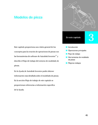 45
En este capítulo
3
Modelos de pieza
Este capítulo proporciona una visión general de los
conceptos para la creación de operaciones de piezas con
las herramientas de software de Autodesk Inventor™
y
describe el flujo de trabajo del entorno de modelado de
piezas.
En la Ayuda de Autodesk Inventor podrá obtener
información más detallada sobre el modelado de piezas.
En la sección Flujo de trabajo de este capítulo se
proporcionan referencias a información específica
de la Ayuda.
s Introducción
s Operaciones principales
s Flujo de trabajo
s Herramientas de modelado
de piezas
s Mejores trabajos
 