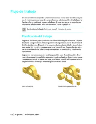 48 | Capítulo 3 Modelos de piezas
Flujo de trabajo
En esta sección se encuentra una introducción a cómo crear modelos de pie-
zas. A continuación se muestra una referencia a información detallada de la
Ayuda sobre creación de piezas. A lo largo de esta sección se proporcionan
referencias adicionales a información sobre tareas específicas.
Planificación del trabajo
Su primer boceto de pieza puede ser una forma sencilla y fácil de crear. Después
de añadir las operaciones éstas se pueden editar para que pueda desarrollar el
diseño rápidamente. Durante el proceso de diseño, añada detalles geométricos
y de acotación y restricciones para mejorar los modelos. Evalúe diseños alter-
nativos cambiando las relaciones y restricciones, o añadiendo y eliminando
operaciones.
La primera operación que cree será la operación base. A continuación, debe
crear otras operaciones adicionales para completar la pieza. Como estas opera-
ciones dependen de la operación base, una buena planificación puede reducir
en gran medida el tiempo necesario para crear una pieza.
Contenido de la Ayuda Referencia rápida ➤ Creación de piezas
pieza terminada operaciones hija eliminadas
 