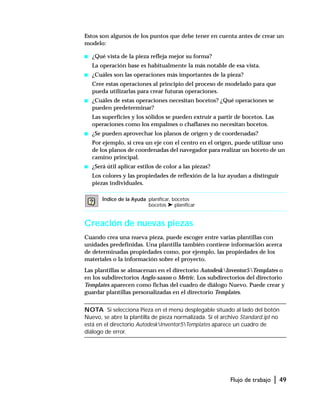Flujo de trabajo | 49
Estos son algunos de los puntos que debe tener en cuenta antes de crear un
modelo:
s ¿Qué vista de la pieza refleja mejor su forma?
La operación base es habitualmente la más notable de esa vista.
s ¿Cuáles son las operaciones más importantes de la pieza?
Cree estas operaciones al principio del proceso de modelado para que
pueda utilizarlas para crear futuras operaciones.
s ¿Cuáles de estas operaciones necesitan bocetos? ¿Qué operaciones se
pueden predeterminar?
Las superficies y los sólidos se pueden extruir a partir de bocetos. Las
operaciones como los empalmes o chaflanes no necesitan bocetos.
s ¿Se pueden aprovechar los planos de origen y de coordenadas?
Por ejemplo, si crea un eje con el centro en el origen, puede utilizar uno
de los planos de coordenadas del navegador para realizar un boceto de un
camino principal.
s ¿Será útil aplicar estilos de color a las piezas?
Los colores y las propiedades de reflexión de la luz ayudan a distinguir
piezas individuales.
Creación de nuevas piezas
Cuando crea una nueva pieza, puede escoger entre varias plantillas con
unidades predefinidas. Una plantilla también contiene información acerca
de determinadas propiedades como, por ejemplo, las propiedades de los
materiales o la información sobre el proyecto.
Las plantillas se almacenan en el directorio AutodeskInventor5Templates o
en los subdirectorios Anglo-saxon o Metric. Los subdirectorios del directorio
Templates aparecen como fichas del cuadro de diálogo Nuevo. Puede crear y
guardar plantillas personalizadas en el directorio Templates.
NOTA Si selecciona Pieza en el menú desplegable situado al lado del botón
Nuevo, se abre la plantilla de pieza normalizada. Si el archivo Standard.ipt no
está en el directorio AutodeskInventor5Templates aparece un cuadro de
diálogo de error.
Índice de la Ayuda planificar, bocetos
bocetos ➤ planificar
 