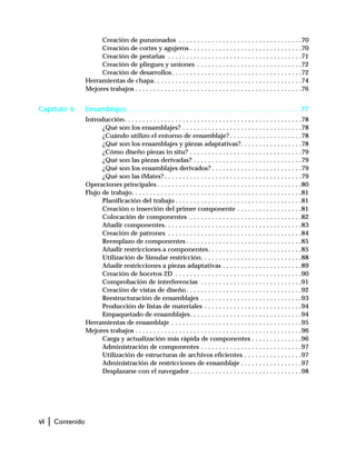 vi | Contenido
Creación de punzonados . . . . . . . . . . . . . . . . . . . . . . . . . . . . . . . . . .70
Creación de cortes y agujeros . . . . . . . . . . . . . . . . . . . . . . . . . . . . . . .70
Creación de pestañas . . . . . . . . . . . . . . . . . . . . . . . . . . . . . . . . . . . . .71
Creación de pliegues y uniones . . . . . . . . . . . . . . . . . . . . . . . . . . . . .72
Creación de desarrollos. . . . . . . . . . . . . . . . . . . . . . . . . . . . . . . . . . . .72
Herramientas de chapa. . . . . . . . . . . . . . . . . . . . . . . . . . . . . . . . . . . . . . . . .74
Mejores trabajos . . . . . . . . . . . . . . . . . . . . . . . . . . . . . . . . . . . . . . . . . . . . . .76
Capítulo 6 Ensamblajes. . . . . . . . . . . . . . . . . . . . . . . . . . . . . . . . . . . . . . . . . . . 77
Introducción. . . . . . . . . . . . . . . . . . . . . . . . . . . . . . . . . . . . . . . . . . . . . . . . .78
¿Qué son los ensamblajes? . . . . . . . . . . . . . . . . . . . . . . . . . . . . . . . . .78
¿Cuándo utilizo el entorno de ensamblaje? . . . . . . . . . . . . . . . . . . . .78
¿Qué son los ensamblajes y piezas adaptativas?. . . . . . . . . . . . . . . . .78
¿Cómo diseño piezas in situ? . . . . . . . . . . . . . . . . . . . . . . . . . . . . . . .79
¿Qué son las piezas derivadas? . . . . . . . . . . . . . . . . . . . . . . . . . . . . . .79
¿Qué son los ensamblajes derivados? . . . . . . . . . . . . . . . . . . . . . . . . .79
¿Qué son las iMates? . . . . . . . . . . . . . . . . . . . . . . . . . . . . . . . . . . . . . .79
Operaciones principales . . . . . . . . . . . . . . . . . . . . . . . . . . . . . . . . . . . . . . . .80
Flujo de trabajo. . . . . . . . . . . . . . . . . . . . . . . . . . . . . . . . . . . . . . . . . . . . . . .81
Planificación del trabajo . . . . . . . . . . . . . . . . . . . . . . . . . . . . . . . . . . .81
Creación o inserción del primer componente . . . . . . . . . . . . . . . . . .81
Colocación de componentes . . . . . . . . . . . . . . . . . . . . . . . . . . . . . . .82
Añadir componentes. . . . . . . . . . . . . . . . . . . . . . . . . . . . . . . . . . . . . .83
Creación de patrones . . . . . . . . . . . . . . . . . . . . . . . . . . . . . . . . . . . . .84
Reemplazo de componentes . . . . . . . . . . . . . . . . . . . . . . . . . . . . . . . .85
Añadir restricciones a componentes. . . . . . . . . . . . . . . . . . . . . . . . . .85
Utilización de Simular restricción. . . . . . . . . . . . . . . . . . . . . . . . . . . .88
Añadir restricciones a piezas adaptativas . . . . . . . . . . . . . . . . . . . . . .89
Creación de bocetos 2D . . . . . . . . . . . . . . . . . . . . . . . . . . . . . . . . . . .90
Comprobación de interferencias . . . . . . . . . . . . . . . . . . . . . . . . . . . .91
Creación de vistas de diseño. . . . . . . . . . . . . . . . . . . . . . . . . . . . . . . .92
Reestructuración de ensamblajes . . . . . . . . . . . . . . . . . . . . . . . . . . . .93
Producción de listas de materiales . . . . . . . . . . . . . . . . . . . . . . . . . . .94
Empaquetado de ensamblajes. . . . . . . . . . . . . . . . . . . . . . . . . . . . . . .94
Herramientas de ensamblaje . . . . . . . . . . . . . . . . . . . . . . . . . . . . . . . . . . . .95
Mejores trabajos . . . . . . . . . . . . . . . . . . . . . . . . . . . . . . . . . . . . . . . . . . . . . .96
Carga y actualización más rápida de componentes . . . . . . . . . . . . . .96
Administración de componentes . . . . . . . . . . . . . . . . . . . . . . . . . . . .97
Utilización de estructuras de archivos eficientes . . . . . . . . . . . . . . . .97
Administración de restricciones de ensamblaje . . . . . . . . . . . . . . . . .97
Desplazarse con el navegador . . . . . . . . . . . . . . . . . . . . . . . . . . . . . . .98
 
